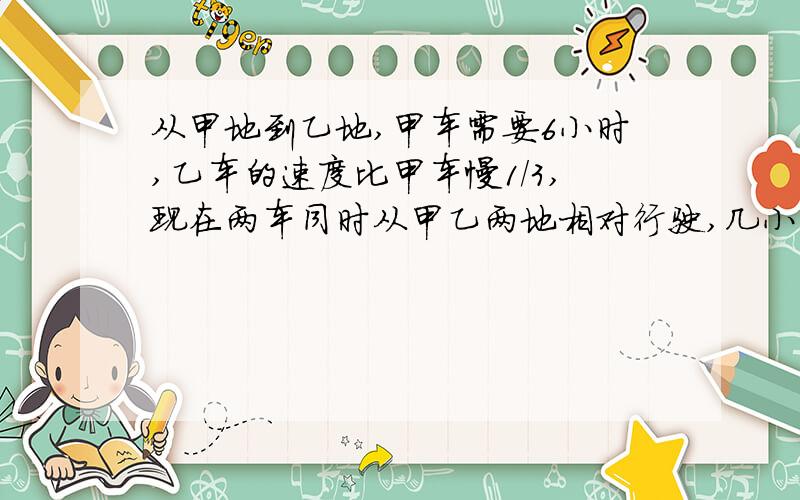 从甲地到乙地,甲车需要6小时,乙车的速度比甲车慢1/3,现在两车同时从甲乙两地相对行驶,几小时相遇?