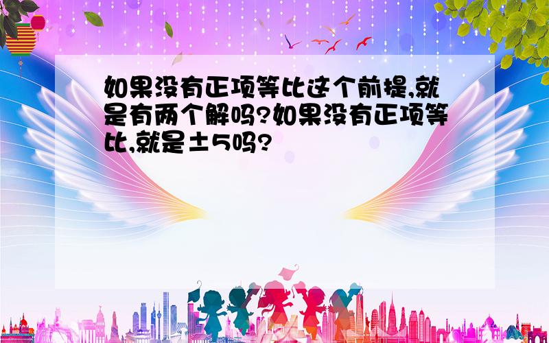 如果没有正项等比这个前提,就是有两个解吗?如果没有正项等比,就是±5吗?