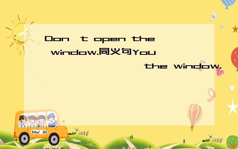 Don't open the window.同义句You———— ———— the window.