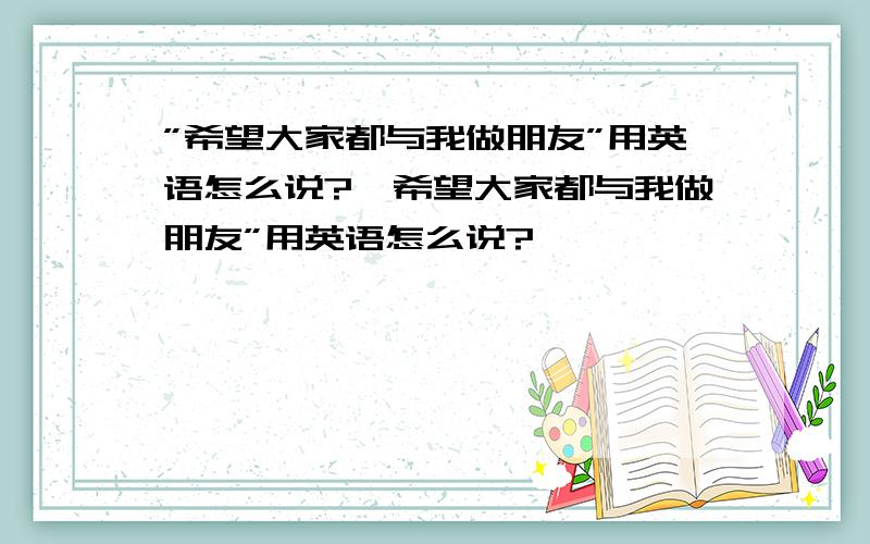 ”希望大家都与我做朋友”用英语怎么说?