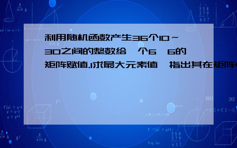 利用随机函数产生36个10～30之间的整数给一个6*6的矩阵赋值.1求最大元素值,指出其在矩阵中的所有出现位置；2求该矩阵的转置矩阵.要用java程序写的、、public class text {public static void main(String