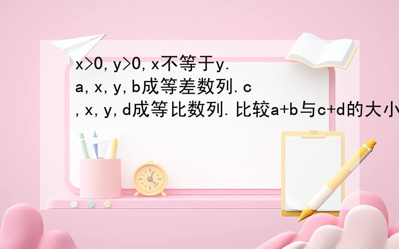 x>0,y>0,x不等于y.a,x,y,b成等差数列.c,x,y,d成等比数列.比较a+b与c+d的大小,并给出证明