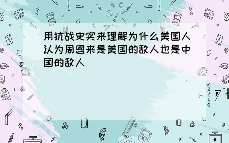 用抗战史实来理解为什么美国人认为周恩来是美国的敌人也是中国的敌人