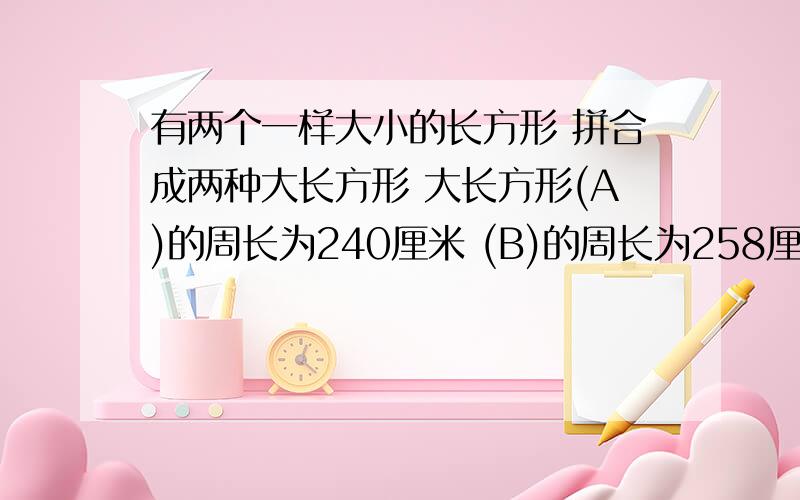 有两个一样大小的长方形 拼合成两种大长方形 大长方形(A)的周长为240厘米 (B)的周长为258厘米 那么 原长方形的长是?宽是?