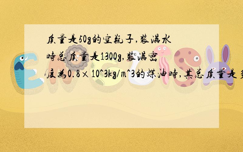 质量是50g的空瓶子,装满水时总质量是1300g,装满密度为0.8×10^3kg/m^3的煤油时,其总质量是多少?