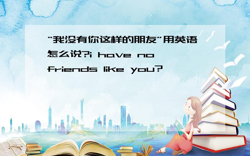 “我没有你这样的朋友”用英语怎么说?i have no friends like you?