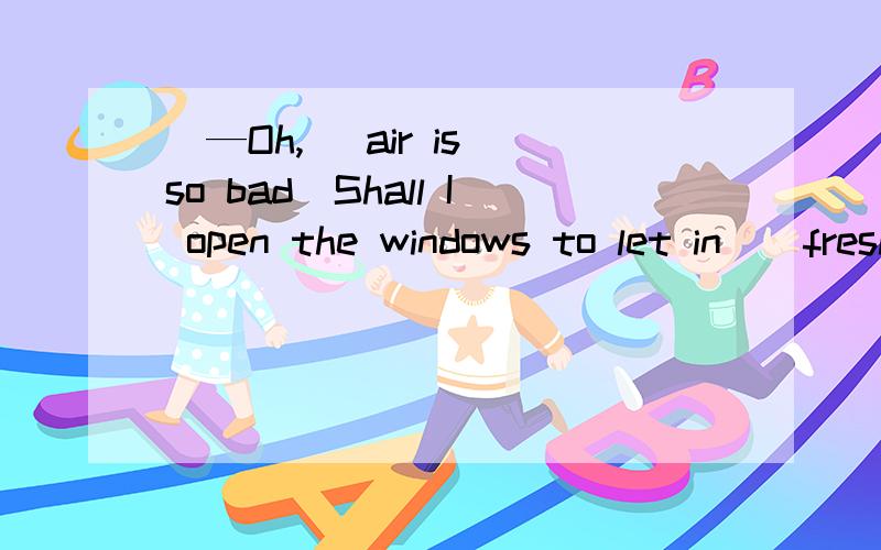 ．—Oh,_ air is so bad．Shall I open the windows to let in _ fresh air?—Ok,thank you．．—Oh,_ airissobad．ShallI open the windows to let in _ fresh air?—Ok,thank you．A．the; any B．/;any C．the; some D．/；some