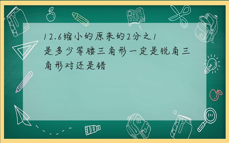 12.6缩小的原来的2分之1是多少等腰三角形一定是锐角三角形对还是错