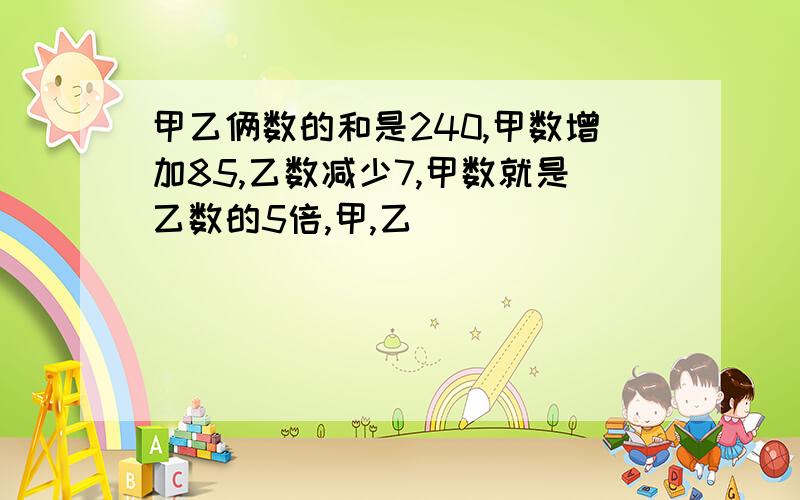 甲乙俩数的和是240,甲数增加85,乙数减少7,甲数就是乙数的5倍,甲,乙��