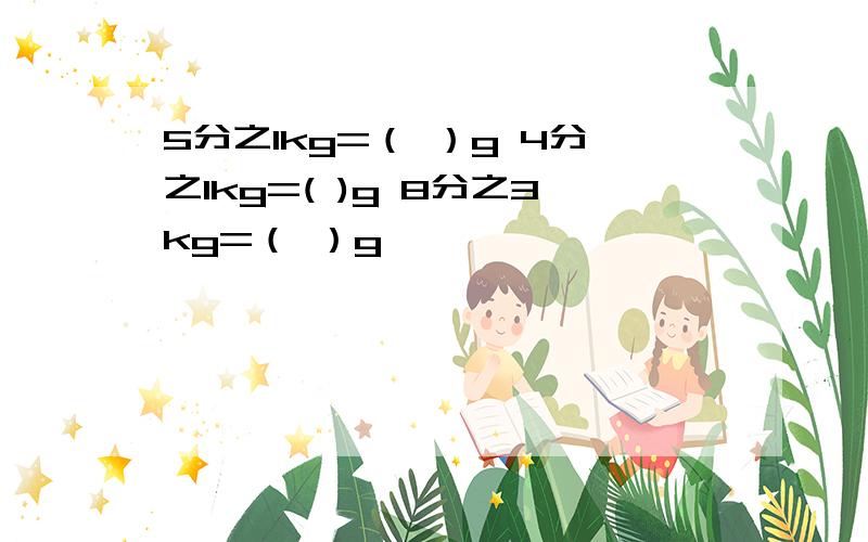 5分之1kg=（ ）g 4分之1kg=( )g 8分之3kg=（ ）g