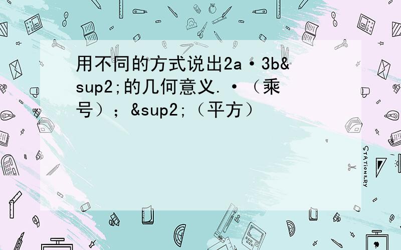 用不同的方式说出2a·3b²的几何意义.·（乘号）；²（平方）