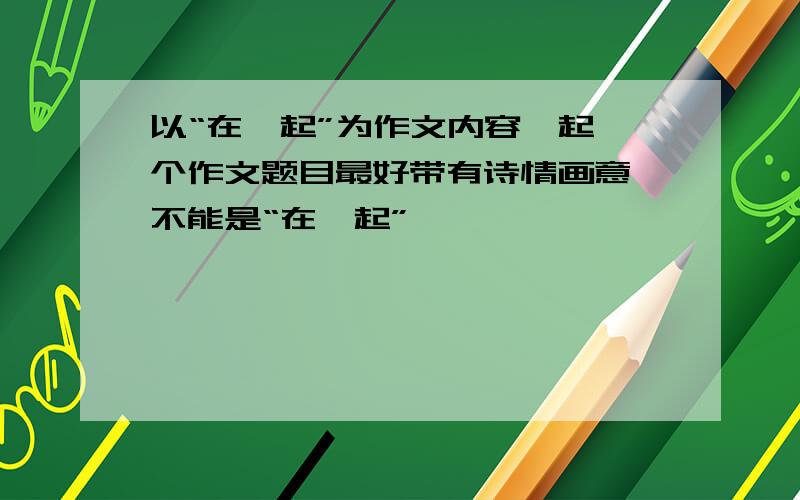 以“在一起”为作文内容,起一个作文题目最好带有诗情画意,不能是“在一起”