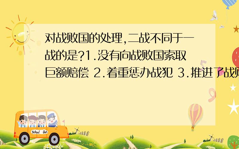 对战败国的处理,二战不同于一战的是?1.没有向战败国索取巨额赔偿 2.着重惩办战犯 3.推进了战败国的民主进程 4.对战败国的处理方式经过了充分酝酿A,124 B,234 C,134 D,123选哪一个?