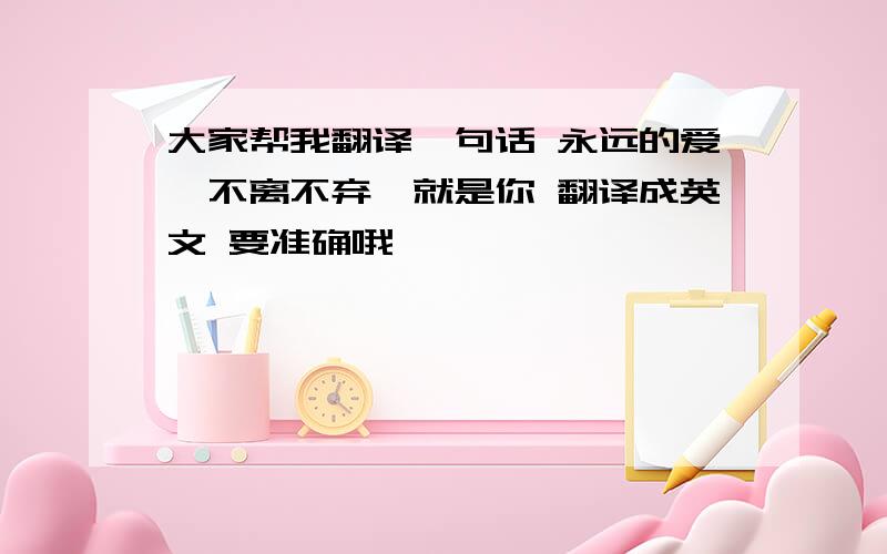 大家帮我翻译一句话 永远的爱,不离不弃,就是你 翻译成英文 要准确哦