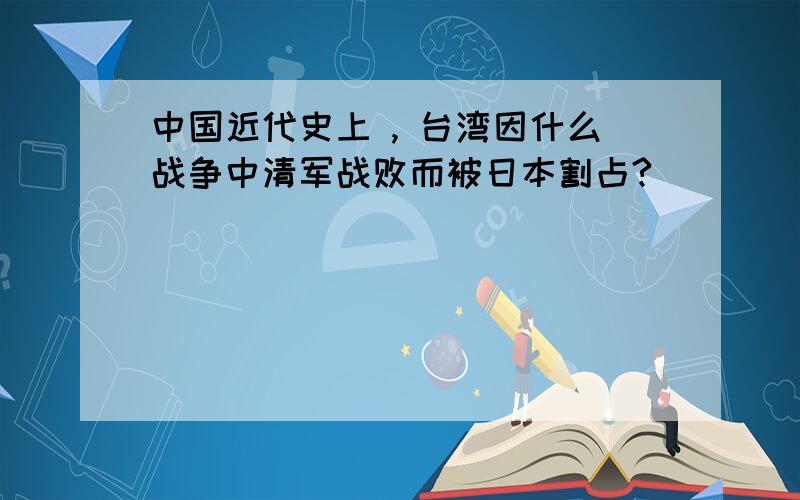 中国近代史上 , 台湾因什么战争中清军战败而被日本割占?