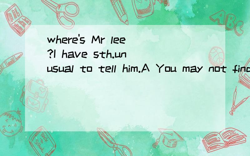 where's Mr lee?I have sth.unusual to tell him.A You may not find him.he has been to Japan.B You won't find him.he has gone to Japan.答案给的A,但是我觉得应该是B,因为用A的话不是表示已经从Japan回来了吗?