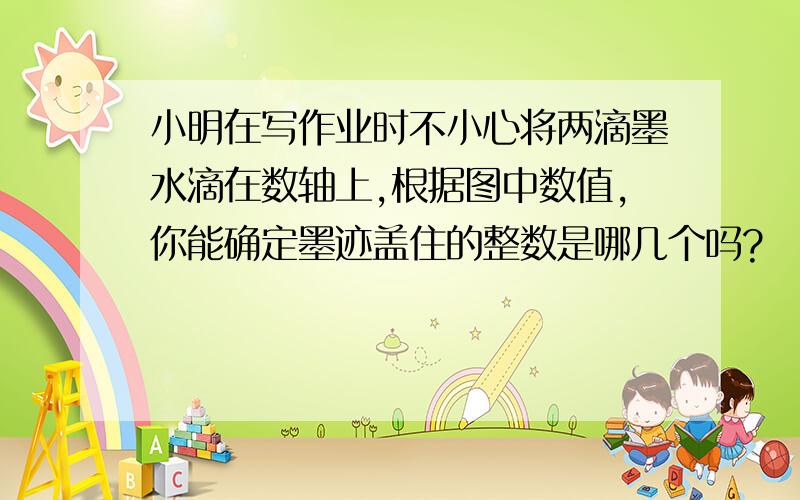 小明在写作业时不小心将两滴墨水滴在数轴上,根据图中数值,你能确定墨迹盖住的整数是哪几个吗?