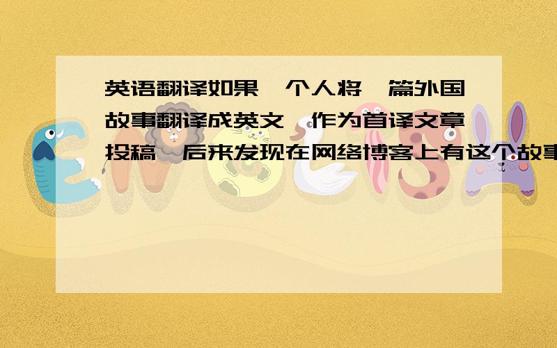 英语翻译如果一个人将一篇外国故事翻译成英文,作为首译文章投稿,后来发现在网络博客上有这个故事的片段(汉语描述不一样,只是故事情节一样).请问这还算不算首译作品,有没有侵权.之前