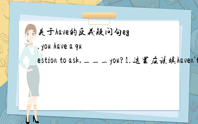 关于have的反义疑问句eg.you have a question to ask,___you?1.这里应该填haven't还是用don't?为什么.2.反义疑问句反问的时候,主语前面(即___you?部分)只能是情态动词,助动词和be动词三类吗?请解决以上两个