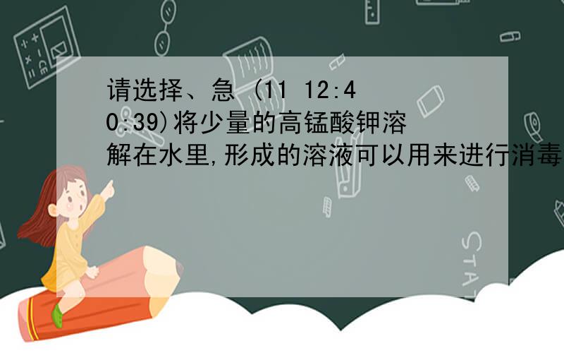 请选择、急 (11 12:40:39)将少量的高锰酸钾溶解在水里,形成的溶液可以用来进行消毒.该消毒液是（   ）A、纯净物  B、化合物C、混合物 D、单质          