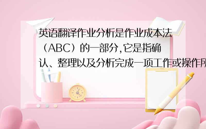 英语翻译作业分析是作业成本法（ABC）的一部分,它是指确认、整理以及分析完成一项工作或操作所需要的作业.可以通过调查直接参与该项操作的人员,以确定最有效的资源与其他投入组合.