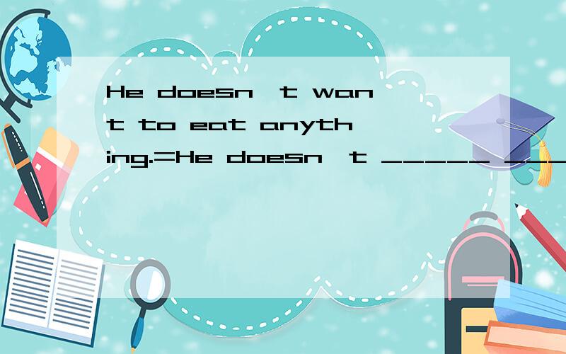 He doesn't want to eat anything.=He doesn't _____ ______ eating anything.