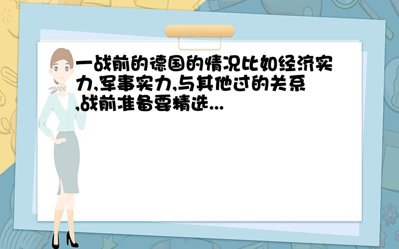 一战前的德国的情况比如经济实力,军事实力,与其他过的关系,战前准备要精选...