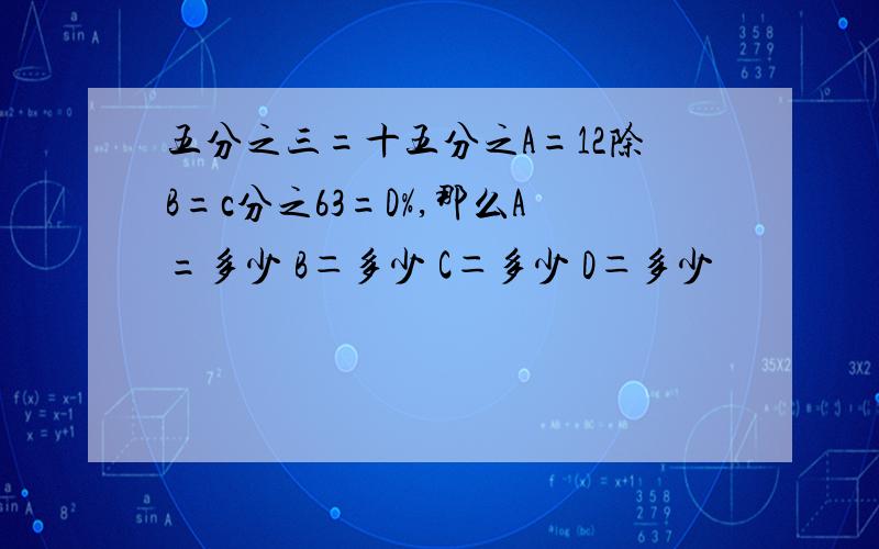 五分之三=十五分之A=12除B=c分之63=D%,那么A=多少 B＝多少 C＝多少 D＝多少