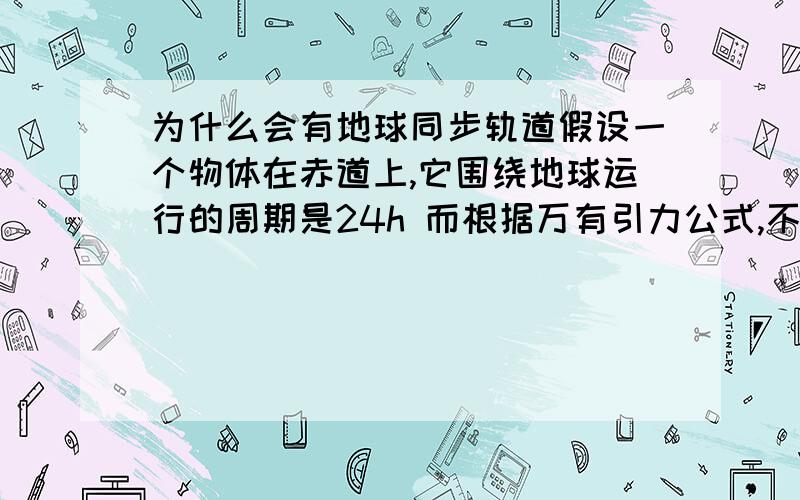 为什么会有地球同步轨道假设一个物体在赤道上,它围绕地球运行的周期是24h 而根据万有引力公式,不是应该半径越大周期约大么?怎么会出现同步轨道呢?