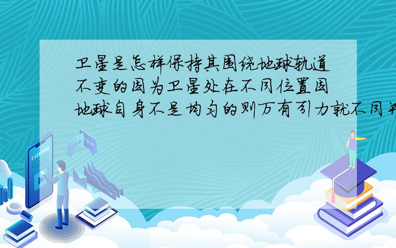 卫星是怎样保持其围绕地球轨道不变的因为卫星处在不同位置因地球自身不是均匀的则万有引力就不同并且空气稀薄度不同使其阻力不同在加其它外星引力影响,它怎么保持自己轨道不变呢