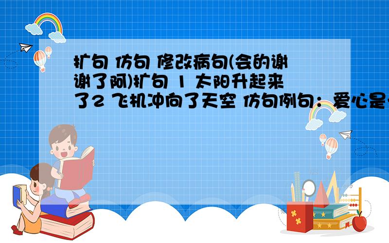 扩句 仿句 修改病句(会的谢谢了阿)扩句 1 太阳升起来了2 飞机冲向了天空 仿句例句：爱心是一片照射在冬日的阳光,使贫病交迫的人受到人间的温暖爱心是____________________使__________爱心是_____