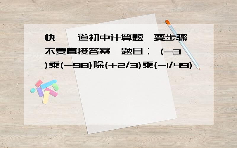 快,一道初中计算题,要步骤,不要直接答案,题目： (-3)乘(-98)除(+2/3)乘(-1/49)