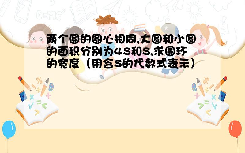 两个圆的圆心相同,大圆和小圆的面积分别为4S和S,求圆环的宽度（用含S的代数式表示）