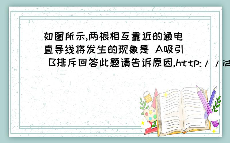 如图所示,两根相互靠近的通电直导线将发生的现象是 A吸引 B排斥回答此题请告诉原因.http://iask.sina.com.cn/b/4346352.htmlhttp://zhidao.baidu.com/question/463006083.html若是想这两个网址上所说。那应该选A