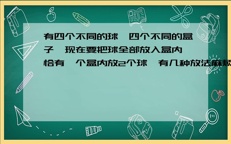 有四个不同的球,四个不同的盒子,现在要把球全部放入盒内,恰有一个盒内放2个球,有几种放法麻烦讲下思路