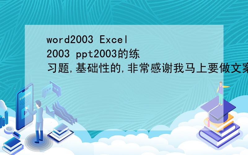 word2003 Excel2003 ppt2003的练习题,基础性的,非常感谢我马上要做文案工作,老板让我熟练掌握这些基本操作及应用,希望高手帮帮我,非常感谢,我是新人,多多指教~~~