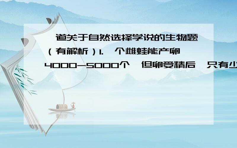 一道关于自然选择学说的生物题（有解析）1.一个雌蛙能产卵4000-5000个,但卵受精后,只有少数发育为成体.按照达尔文的进化学说,出现这种现象是由于（ ）A.过度繁殖B.生存斗争C.遗传和变异D.