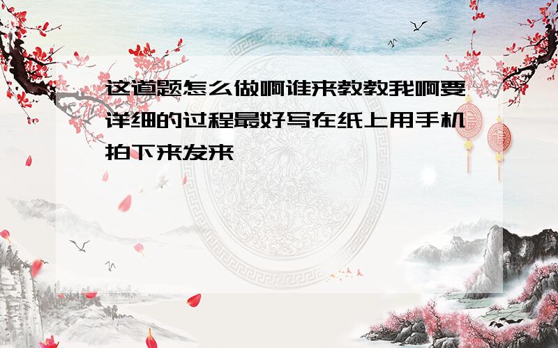 这道题怎么做啊谁来教教我啊要详细的过程最好写在纸上用手机拍下来发来