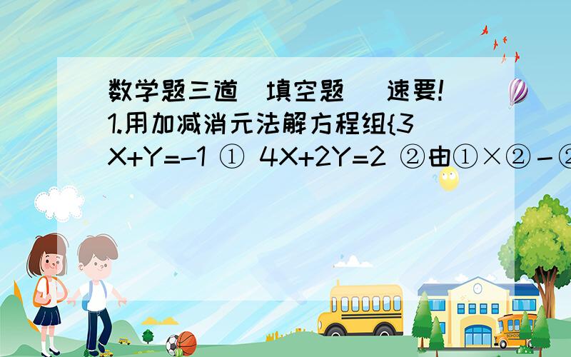 数学题三道（填空题） 速要!1.用加减消元法解方程组{3X+Y=-1 ① 4X+2Y=2 ②由①×②－②得2.某自然村共135人参加挖渠劳动,其中挖土人数是运土人数的3倍少1人,问挖土和运土各多少人?根据题意列