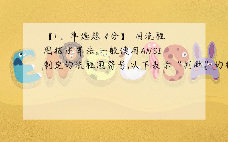 【1、单选题 4分】 用流程图描述算法,一般使用ANSI制定的流程图符号,以下表示“判断”的框图是：（ ）