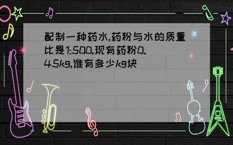 配制一种药水,药粉与水的质量比是1:500,现有药粉0.45kg,谁有多少kg块