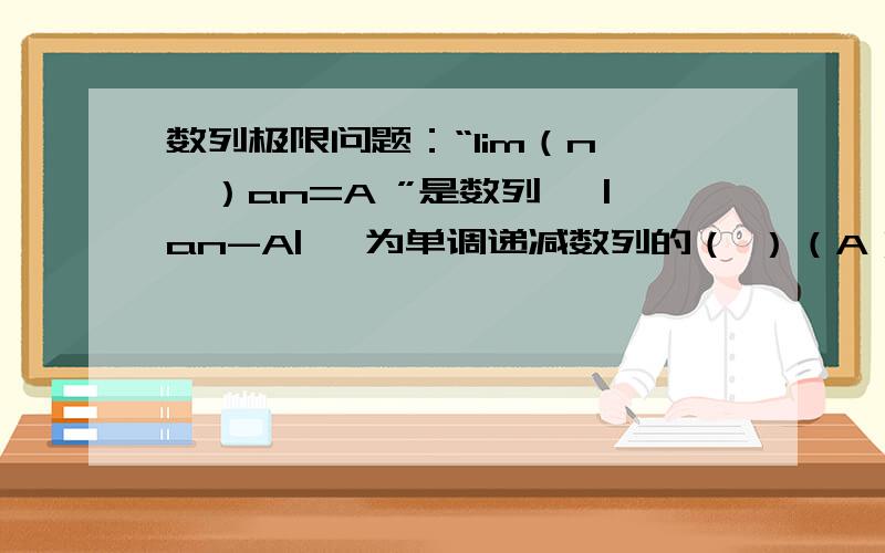 数列极限问题：“lim（n→∞）an=A ”是数列{ |an-A| }为单调递减数列的（ ）（A）充分且非必要条件 （B) 必要且非充分条件 （C）必要条件 （D）非充分且非必要条件 请说明理由,