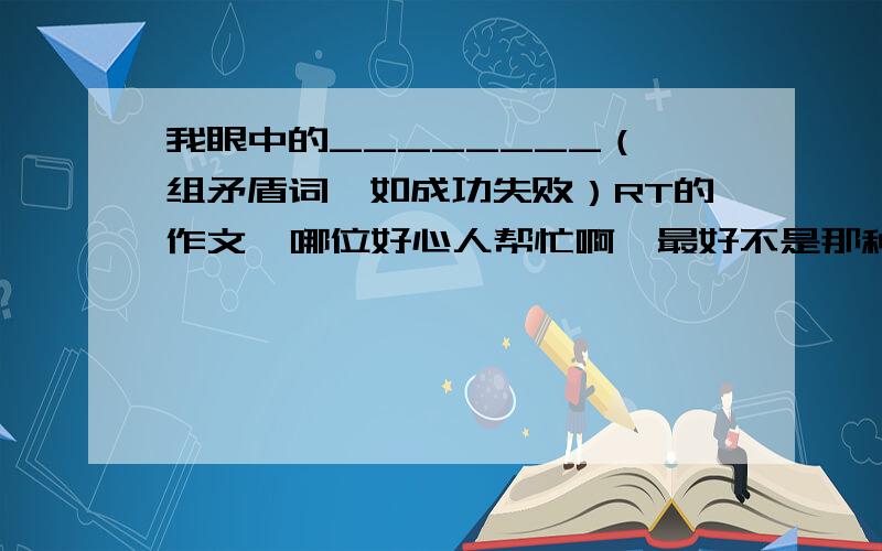 我眼中的________（一组矛盾词,如成功失败）RT的作文  哪位好心人帮忙啊  最好不是那种每个人都写过的