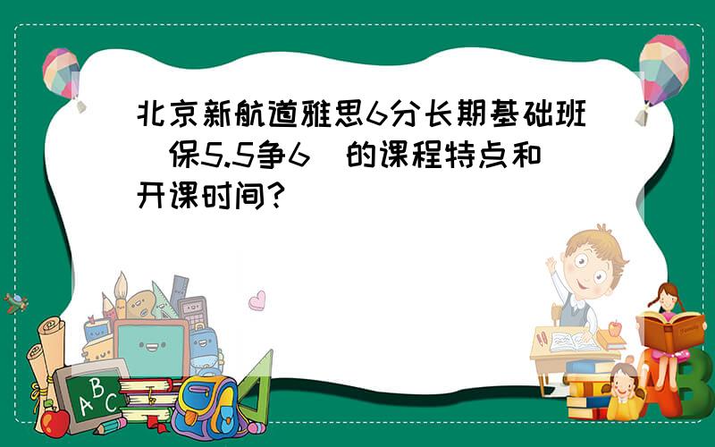 北京新航道雅思6分长期基础班（保5.5争6）的课程特点和开课时间?