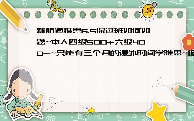 新航道雅思6.5保过班如何如题~本人四级500+六级400-~只能有三个月的课外时间学雅思~报这个班值不值,