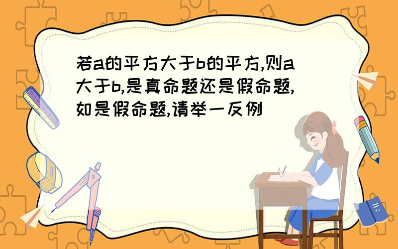 若a的平方大于b的平方,则a大于b,是真命题还是假命题,如是假命题,请举一反例