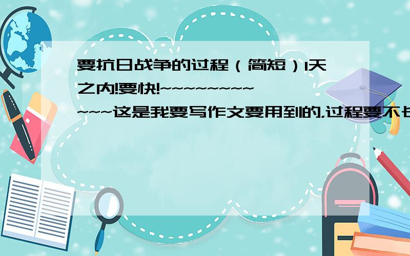 要抗日战争的过程（简短）1天之内!要快!~~~~~~~~~~~这是我要写作文要用到的，过程要不长不短的最合适 明天就要交了！！！！~~~~~~~~快啊