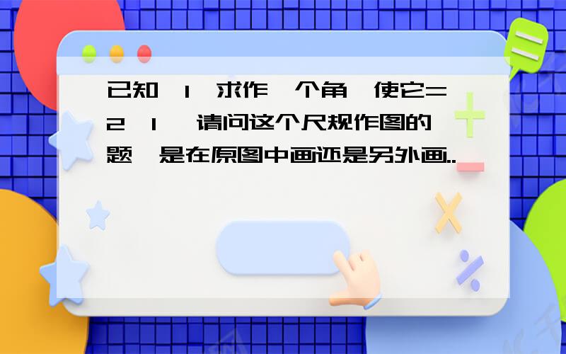 已知∠1,求作一个角,使它=2∠1, 请问这个尺规作图的题,是在原图中画还是另外画..