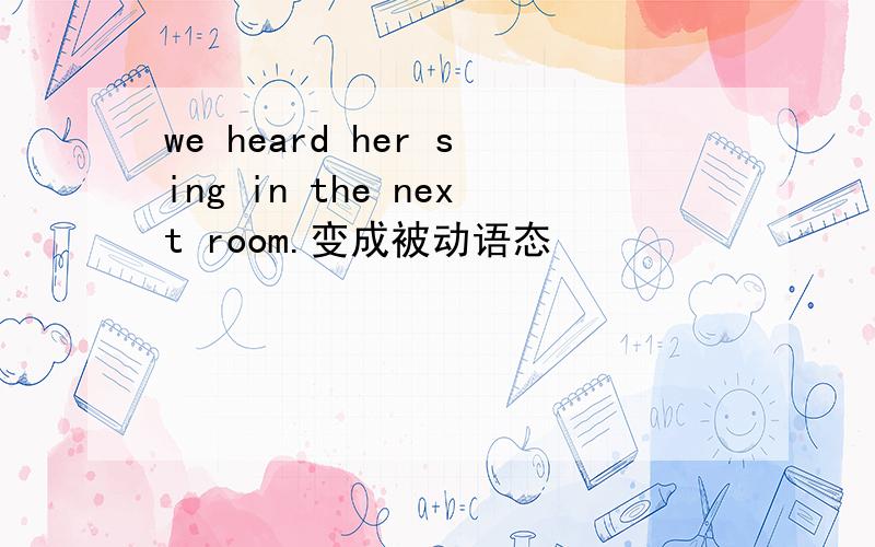 we heard her sing in the next room.变成被动语态