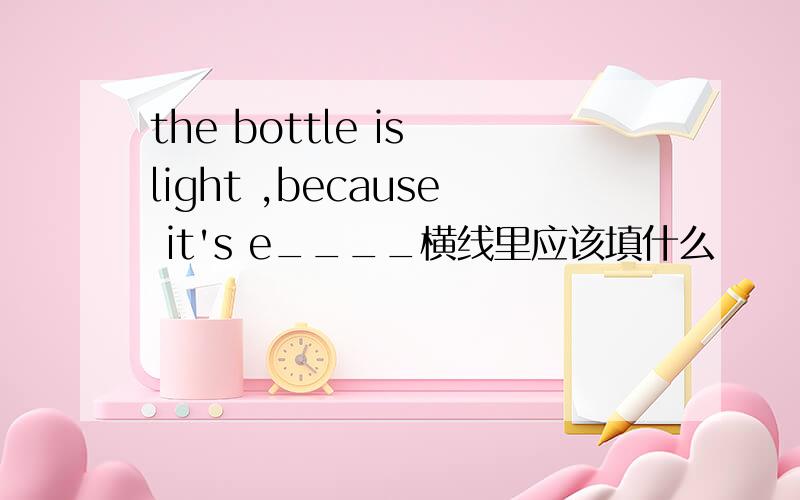 the bottle is light ,because it's e____横线里应该填什么